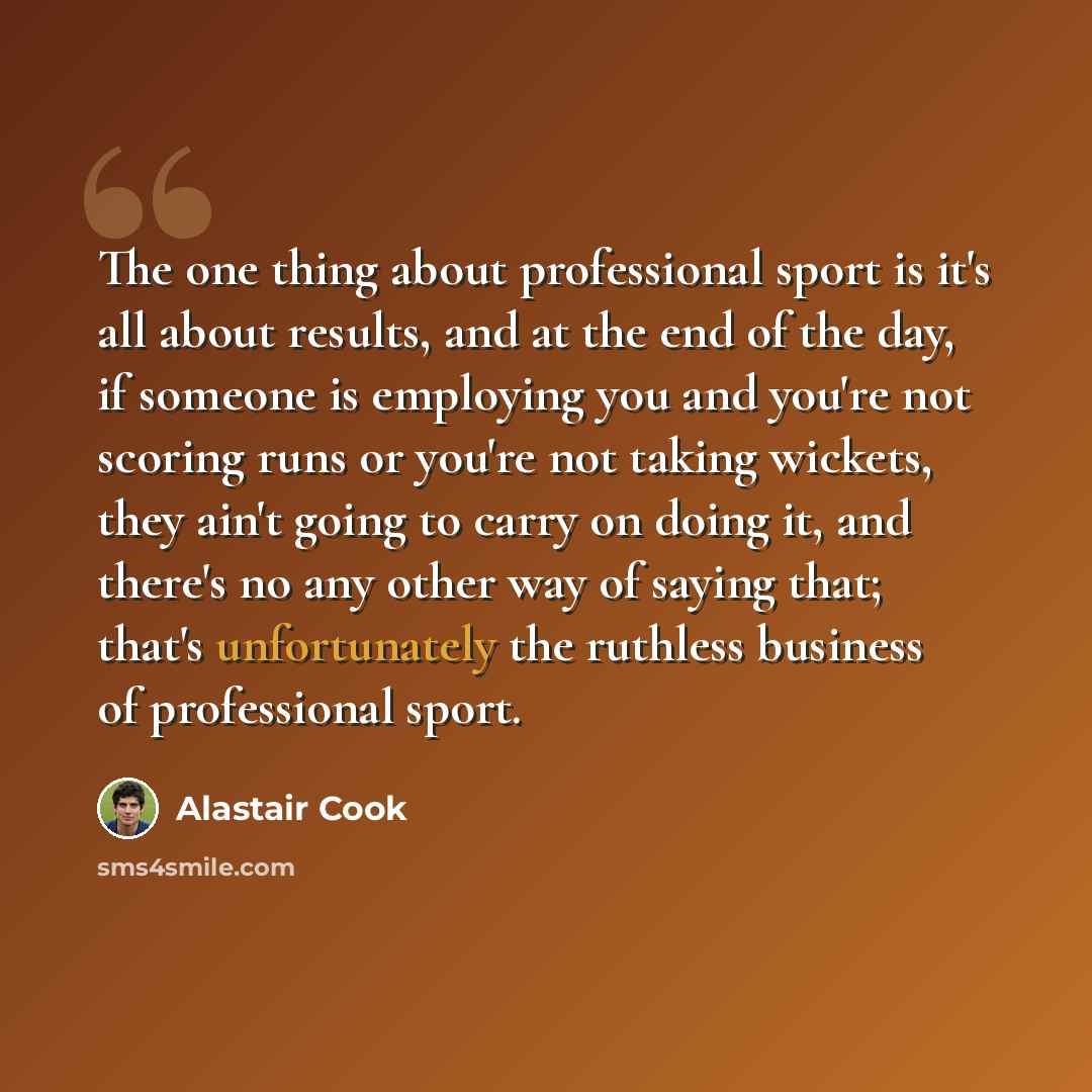 “The one thing about professional sport is it's all about results, and at the end of the day, if someone is employing you and you're not scoring runs or you're not taking wickets, they ain't going to carry on doing it, and there's no any other way of saying that; that's unfortunately the ruthless…” quote by Alastair Cook