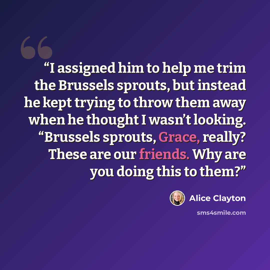 “I assigned him to help me trim the Brussels sprouts, but instead he kept trying to throw them away when he thought I wasn’t looking. “Brussels sprouts, Grace, really? These are our friends. Why are you doing this to them?” quote by Alice Clayton