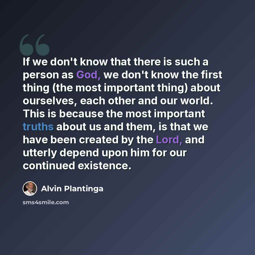 “If we don't know that there is such a person as God, we don't know the first thing (the most important thing) about ourselves, each other and our world. This is because the most important truths about us and them, is that we have been created by the Lord, and utterly depend upon him for our…” quote by Alvin Plantinga