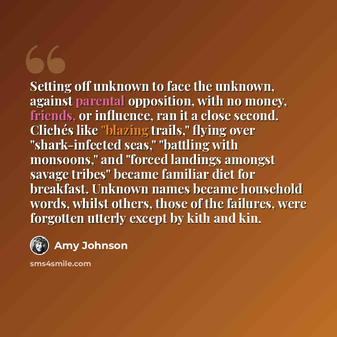 “Setting off unknown to face the unknown, against parental opposition, with no money, friends, or influence, ran it a close second. Clichés like "blazing trails," flying over "shark-infected seas," "battling with monsoons," and "forced landings amongst savage tribes" became familiar diet for…” quote by Amy Johnson