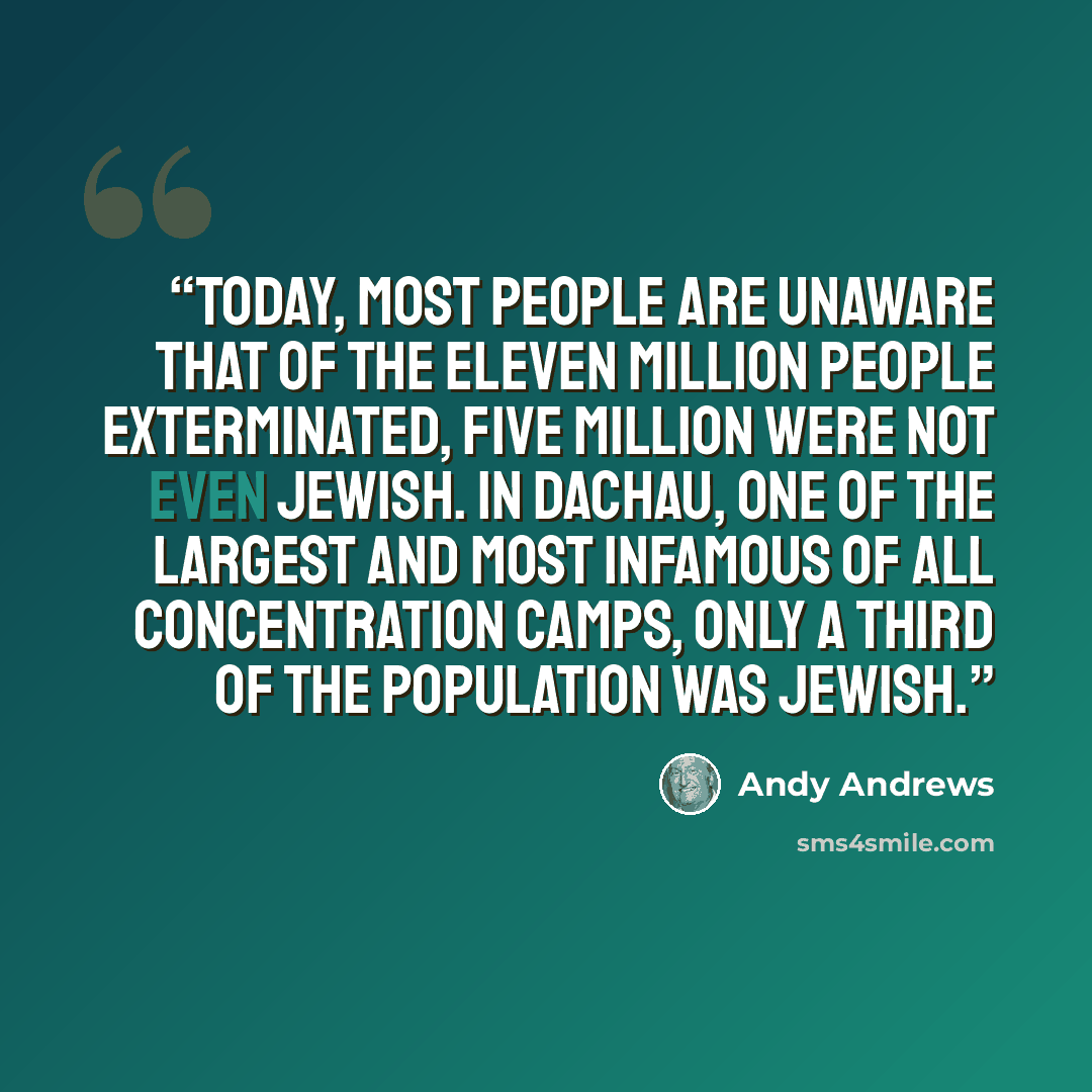 “Today, most people are unaware that of the eleven million people exterminated, five million were not even Jewish. In Dachau, one of the largest and most infamous of all concentration camps, only a third of the population was Jewish.” quote by Andy Andrews