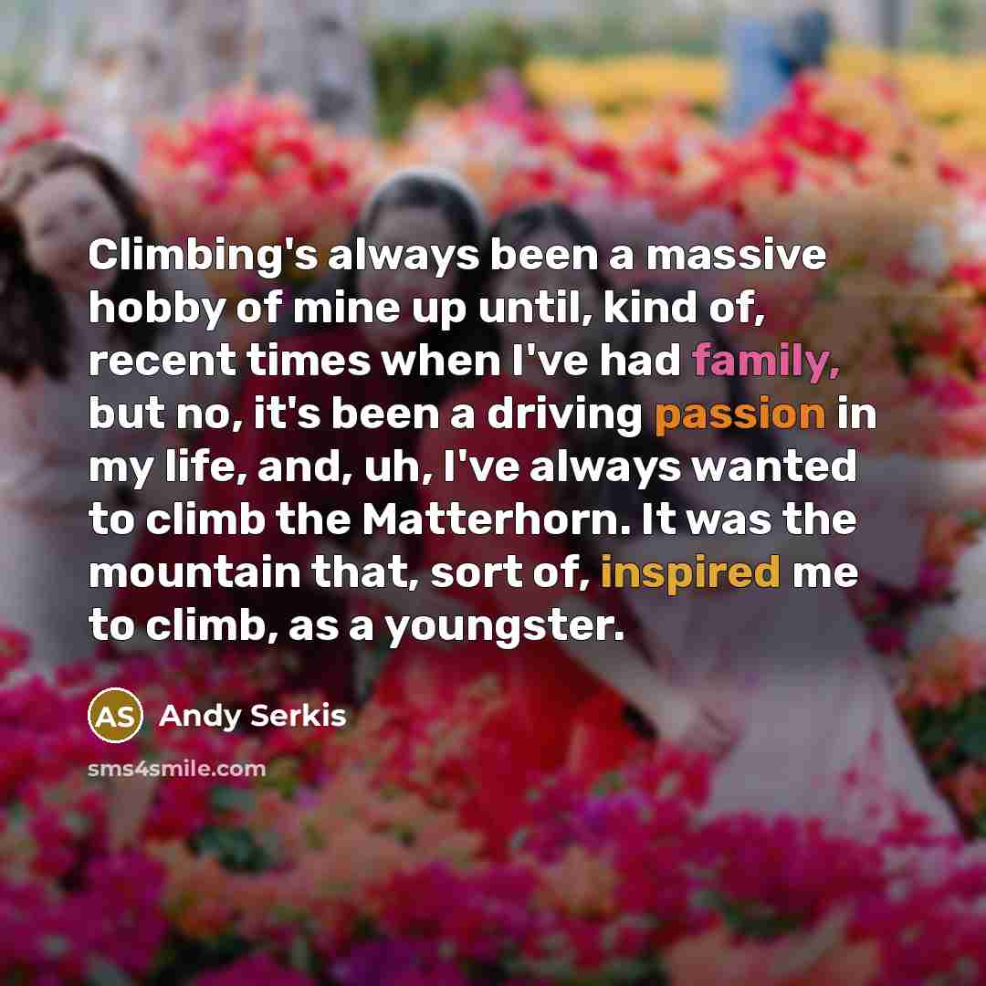 “Climbing's always been a massive hobby of mine up until, kind of, recent times when I've had family, but no, it's been a driving passion in my life, and, uh, I've always wanted to climb the Matterhorn. It was the mountain that, sort of, inspired me to climb, as a youngster.” quote by Andy Serkis