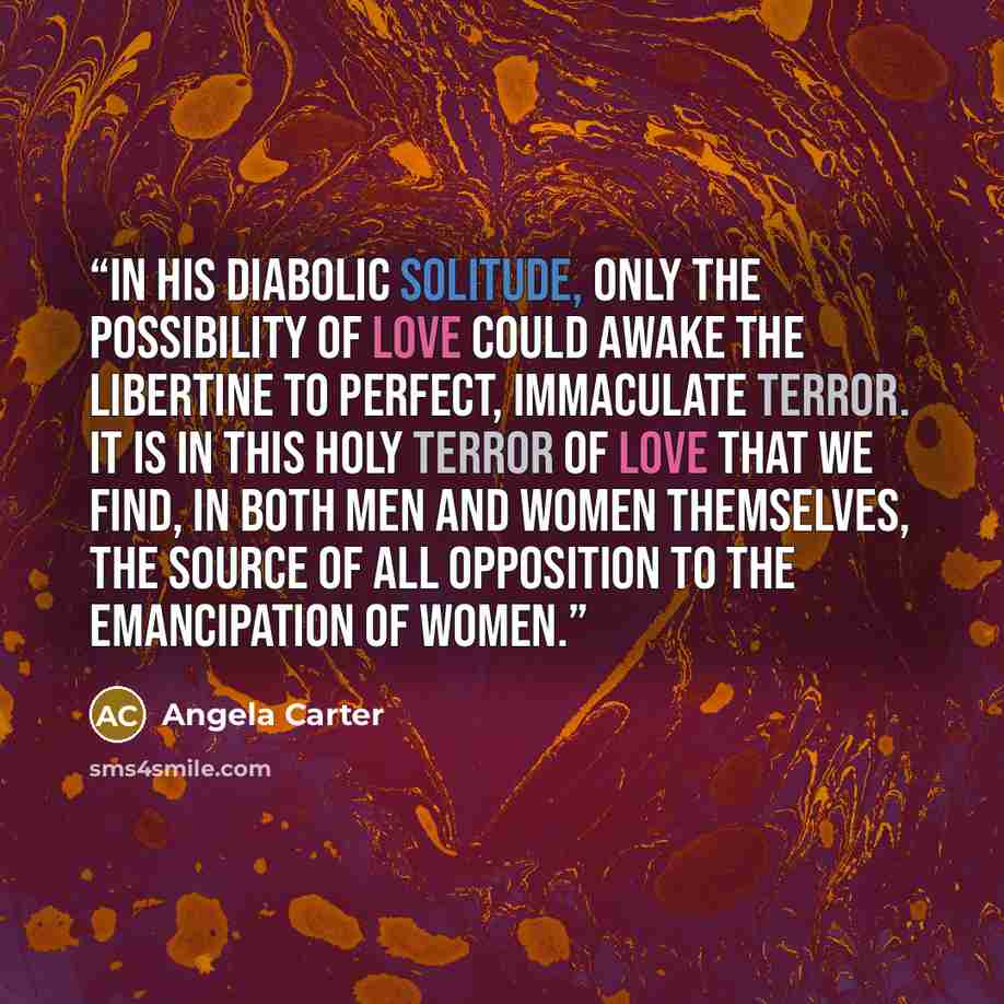 “In his diabolic solitude, only the possibility of love could awake the libertine to perfect, immaculate terror. It is in this holy terror of love that we find, in both men and women themselves, the source of all opposition to the emancipation of women.” quote by Angela Carter