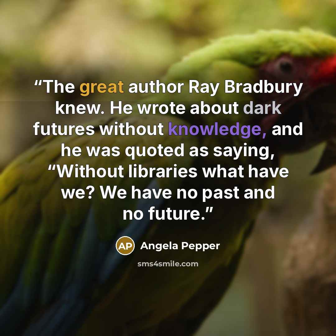 “The great author Ray Bradbury knew. He wrote about dark futures without knowledge, and he was quoted as saying, “Without libraries what have we? We have no past and no future.” quote by Angela Pepper