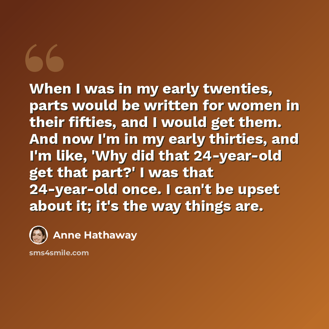 “When I was in my early twenties, parts would be written for women in their fifties, and I would get them. And now I'm in my early thirties, and I'm like, 'Why did that 24-year-old get that part?' I was that 24-year-old once. I can't be upset about it; it's the way things are.” quote by Anne Hathaway