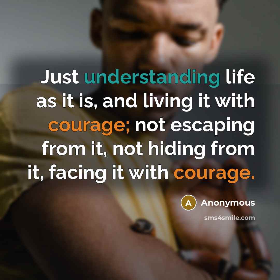 “Just understanding life as it is, and living it with courage; not escaping from it, not hiding from it, facing it with courage.” quote by Anonymous