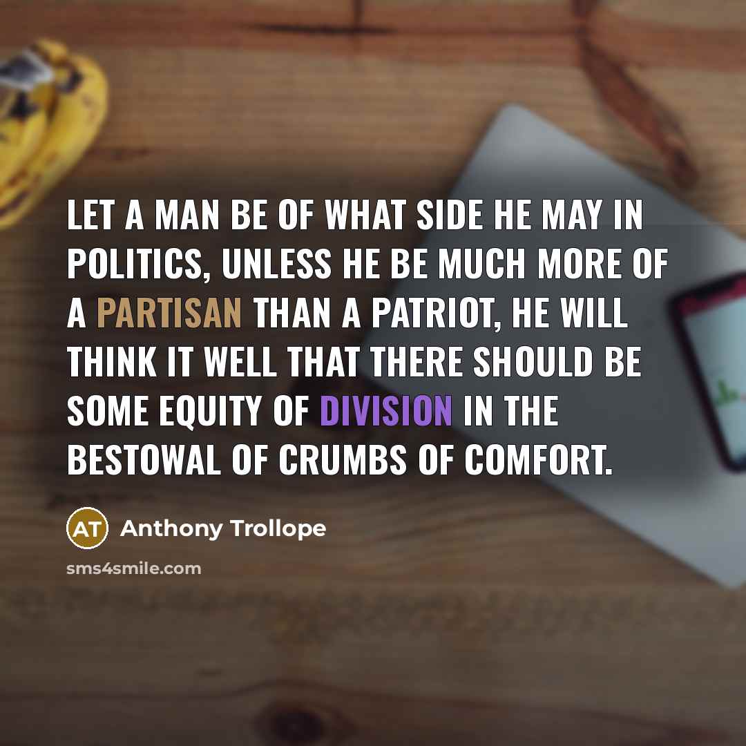 “Let a man be of what side he may in politics, unless he be much more of a partisan than a patriot, he will think it well that there should be some equity of division in the bestowal of crumbs of comfort.” quote by Anthony Trollope