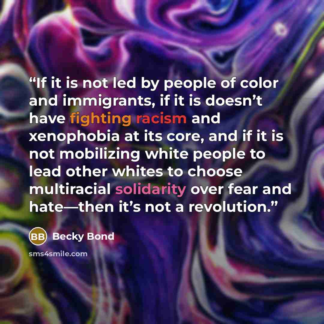 “If it is not led by people of color and immigrants, if it is doesn’t have fighting racism and xenophobia at its core, and if it is not mobilizing white people to lead other whites to choose multiracial solidarity over fear and hate—then it’s not a revolution.” quote by Becky Bond