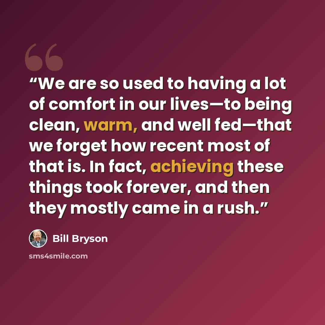 “We are so used to having a lot of comfort in our lives—to being clean, warm, and well fed—that we forget how recent most of that is. In fact, achieving these things took forever, and then they mostly came in a rush.” quote by Bill Bryson