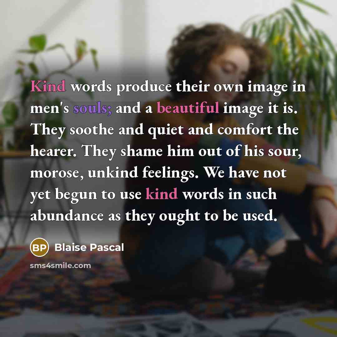 “Kind words produce their own image in men's souls; and a beautiful image it is. They soothe and quiet and comfort the hearer. They shame him out of his sour, morose, unkind feelings. We have not yet begun to use kind words in such abundance as they ought to be used.” quote by Blaise Pascal