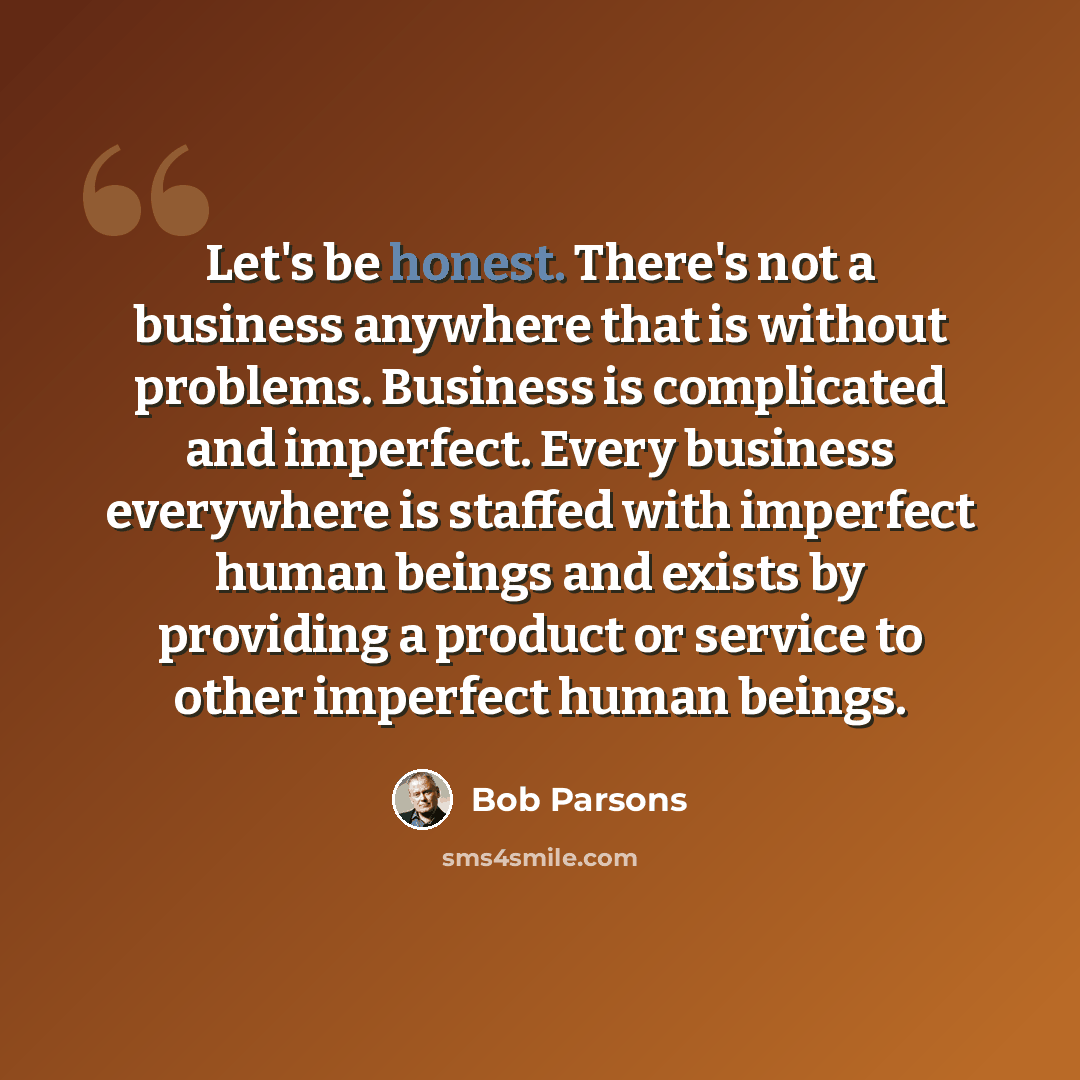 “Let's be honest. There's not a business anywhere that is without problems. Business is complicated and imperfect. Every business everywhere is staffed with imperfect human beings and exists by providing a product or service to other imperfect human beings.” quote by Bob Parsons