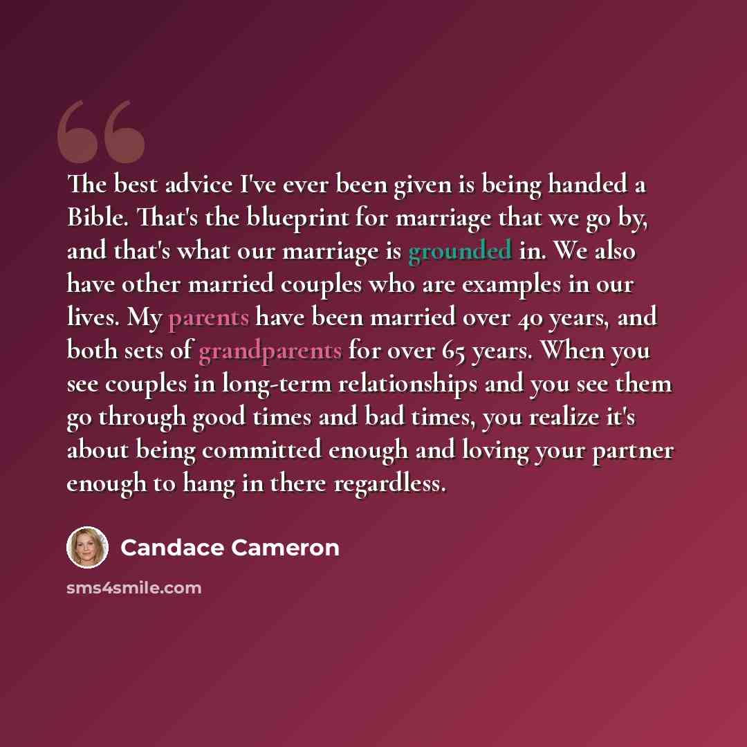 “The best advice I've ever been given is being handed a Bible. That's the blueprint for marriage that we go by, and that's what our marriage is grounded in. We also have other married couples who are examples in our lives. My parents have been married over 40 years, and both sets of grandparents…” quote by Candace Cameron