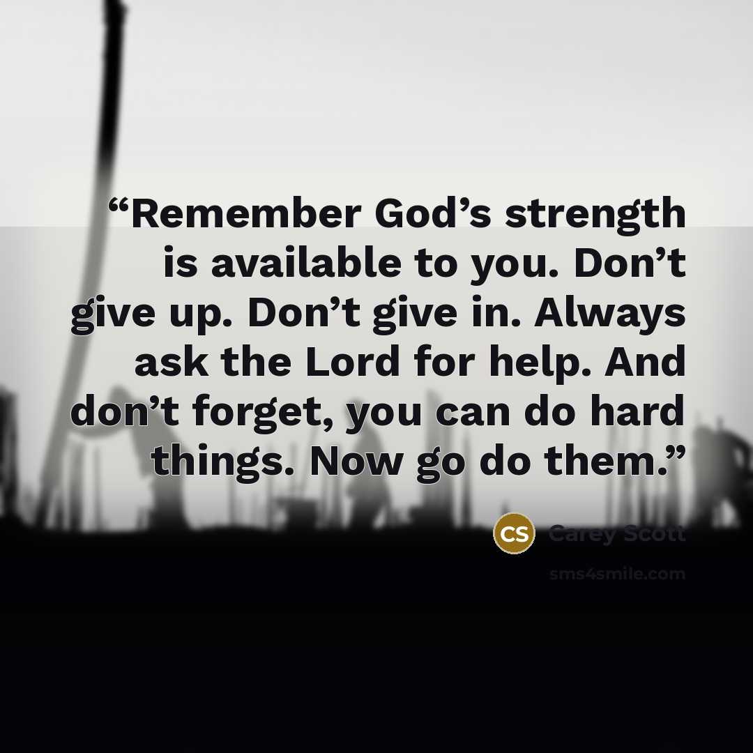 “Remember God’s strength is available to you. Don’t give up. Don’t give in. Always ask the Lord for help. And don’t forget, you can do hard things. Now go do them.” quote by Carey Scott
