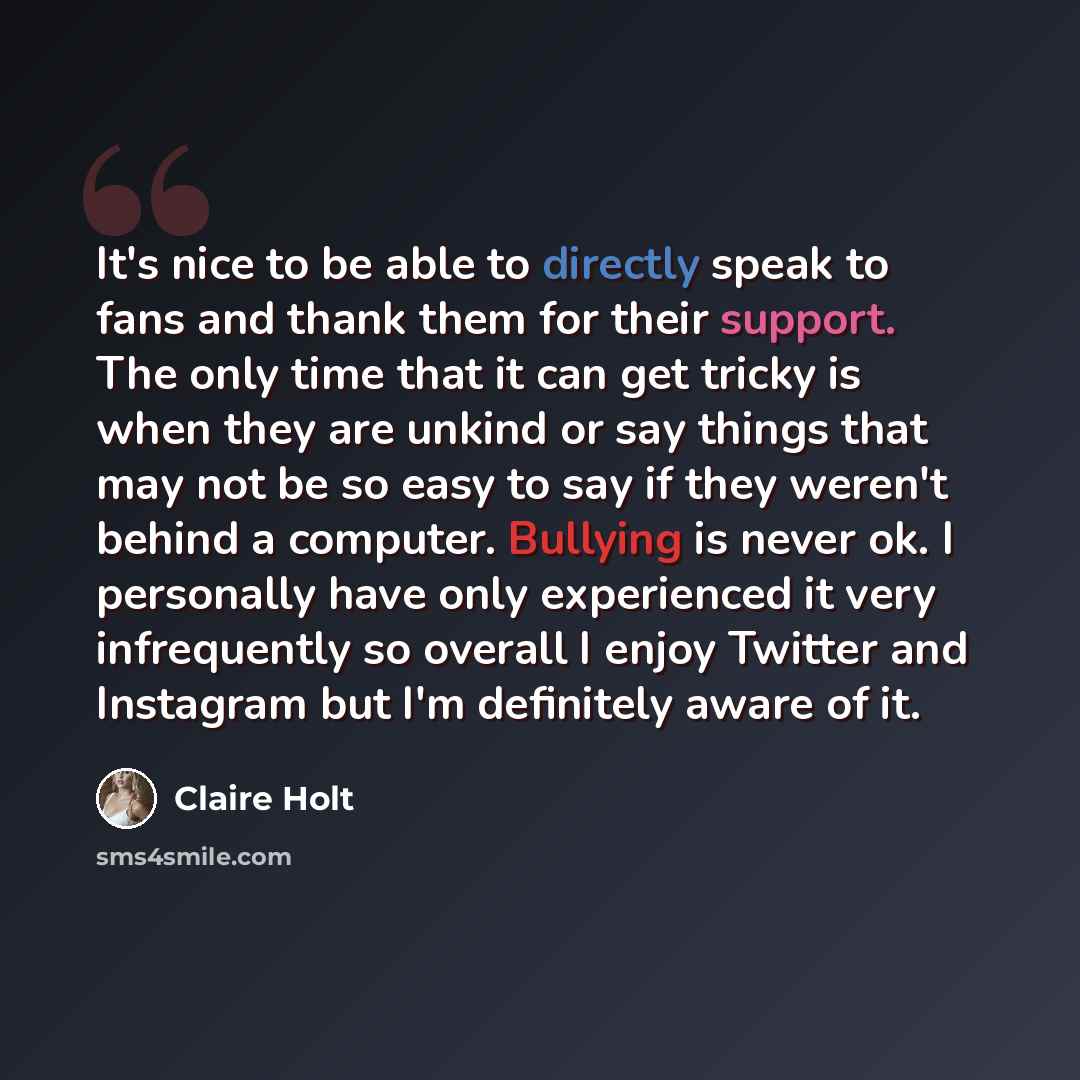 “It's nice to be able to directly speak to fans and thank them for their support. The only time that it can get tricky is when they are unkind or say things that may not be so easy to say if they weren't behind a computer. Bullying is never ok. I personally have only experienced it very…” quote by Claire Holt