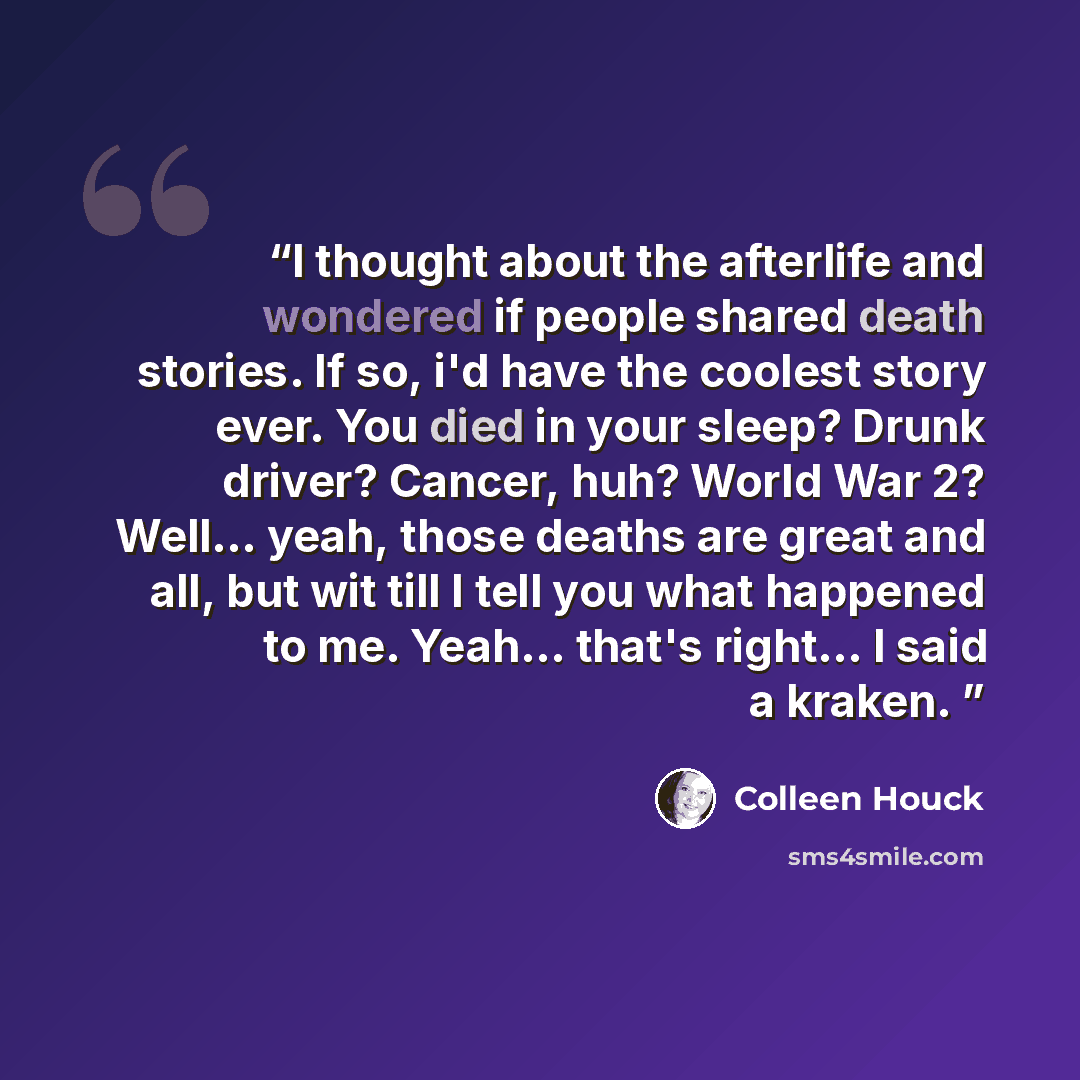 “I thought about the afterlife and wondered if people shared death stories. If so, i'd have the coolest story ever. You died in your sleep? Drunk driver? Cancer, huh? World War 2? Well... yeah, those deaths are great and all, but wit till I tell you what happened to me. Yeah... that's right... I…” quote by Colleen Houck