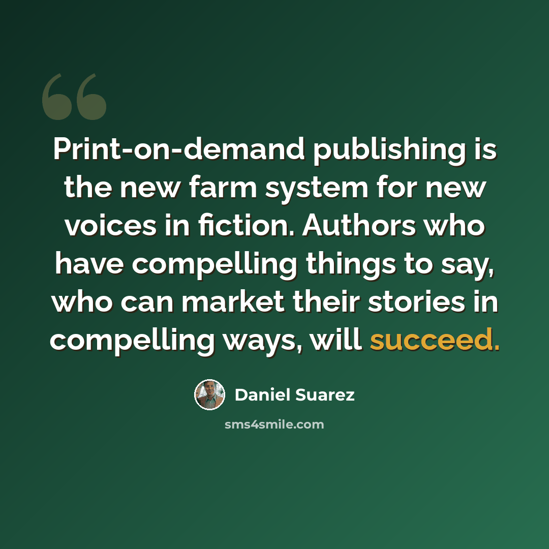 “Print-on-demand publishing is the new farm system for new voices in fiction. Authors who have compelling things to say, who can market their stories in compelling ways, will succeed.” quote by Daniel Suarez