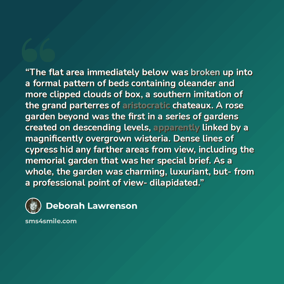 “The flat area immediately below was broken up into a formal pattern of beds containing oleander and more clipped clouds of box, a southern imitation of the grand parterres of aristocratic chateaux. A rose garden beyond was the first in a series of gardens created on descending levels, apparently…” quote by Deborah Lawrenson
