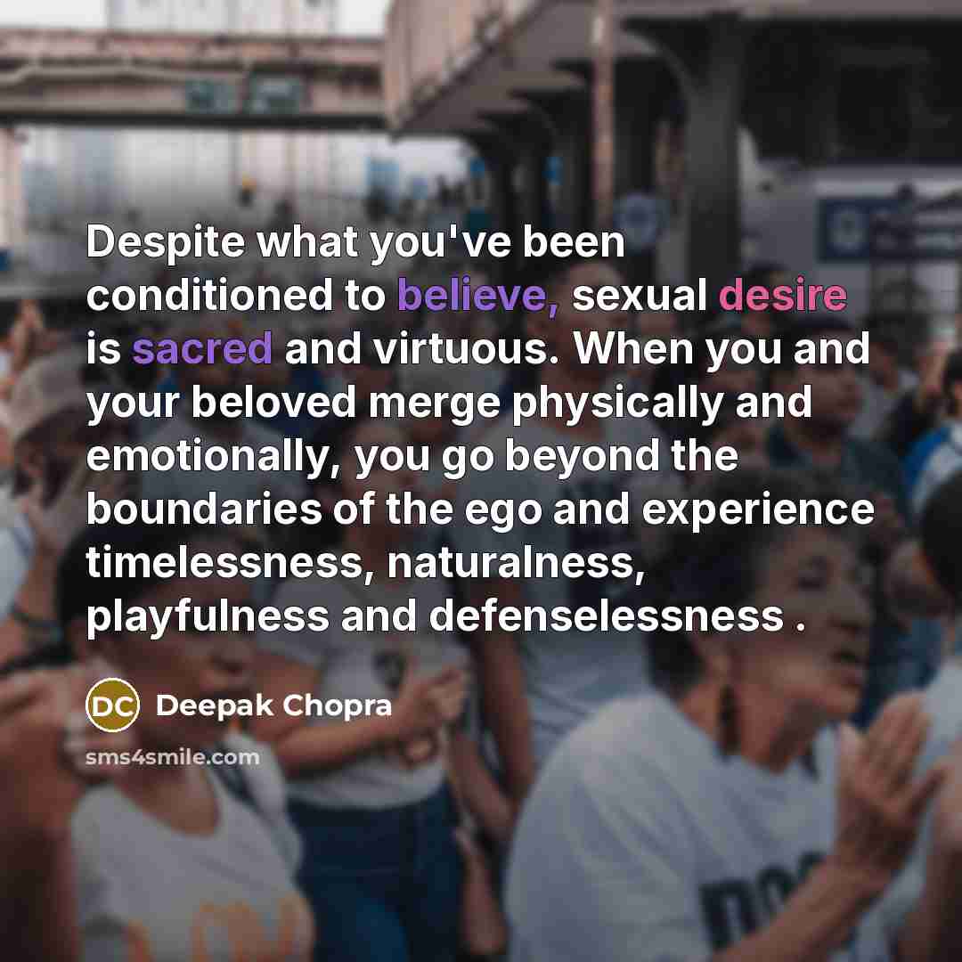 “Despite what you've been conditioned to believe, sexual desire is sacred and virtuous. When you and your beloved merge physically and emotionally, you go beyond the boundaries of the ego and experience timelessness, naturalness, playfulness and defenselessness .” quote by Deepak Chopra