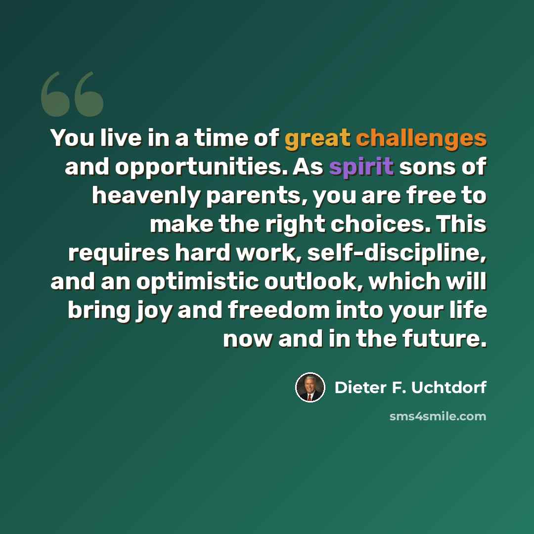 “You live in a time of great challenges and opportunities. As spirit sons of heavenly parents, you are free to make the right choices. This requires hard work, self-discipline, and an optimistic outlook, which will bring joy and freedom into your life now and in the future.” quote by Dieter F. Uchtdorf