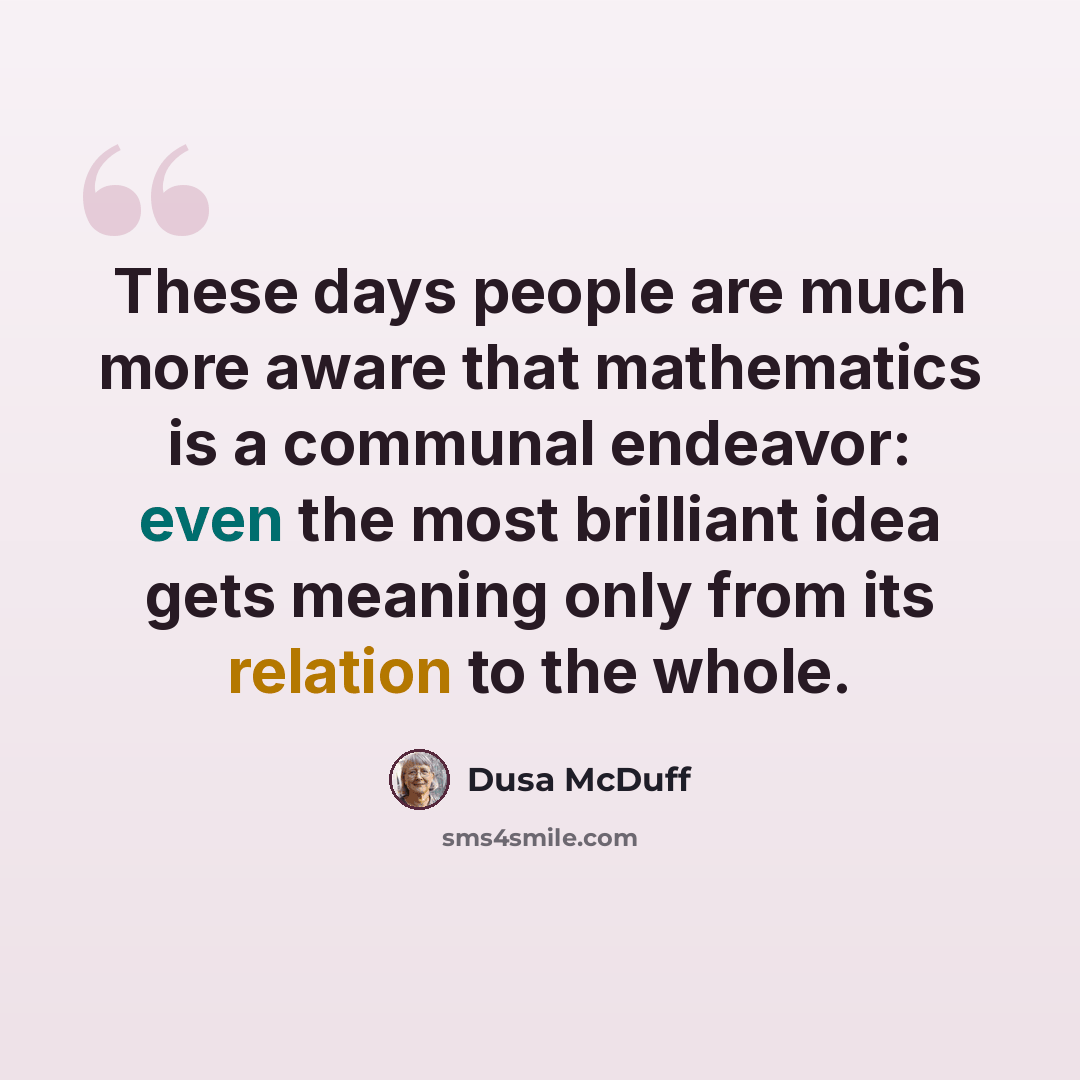 “These days people are much more aware that mathematics is a communal endeavor: even the most brilliant idea gets meaning only from its relation to the whole.” quote by Dusa McDuff