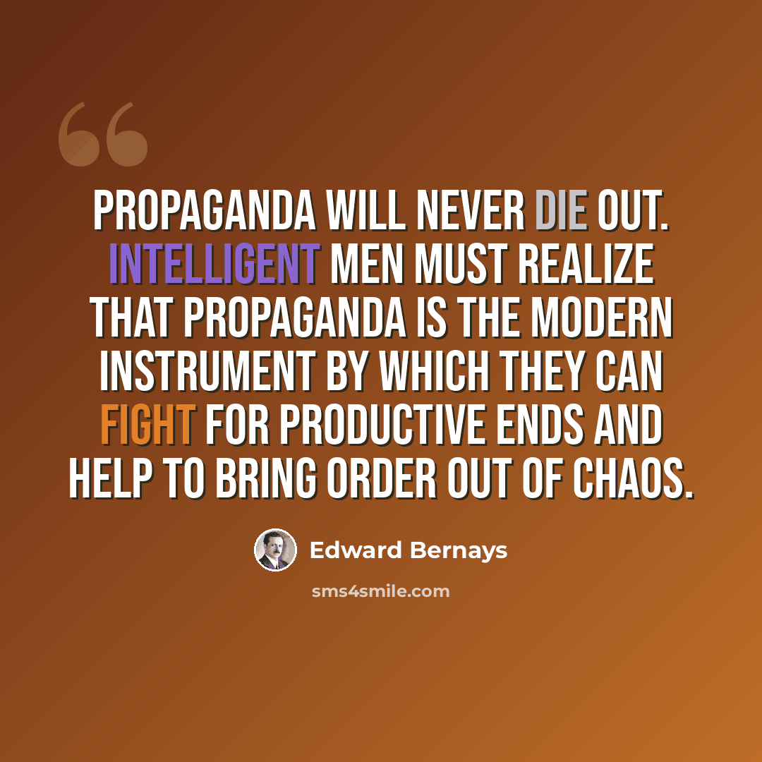 “Propaganda will never die out. Intelligent men must realize that propaganda is the modern instrument by which they can fight for productive ends and help to bring order out of chaos.” quote by Edward Bernays