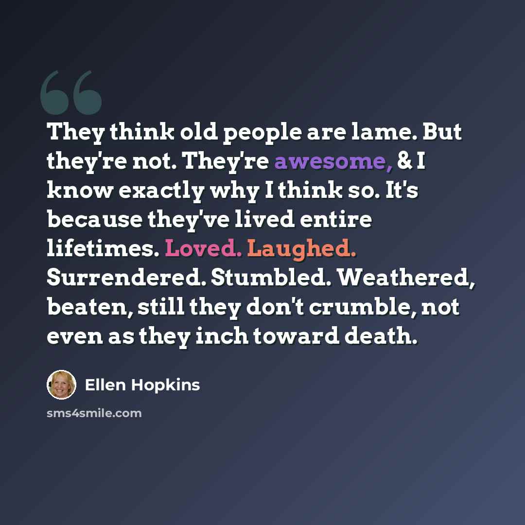 “They think old people are lame. But they're not. They're awesome, & I know exactly why I think so. It's because they've lived entire lifetimes. Loved. Laughed. Surrendered. Stumbled. Weathered, beaten, still they don't crumble, not even as they inch toward death.” quote by Ellen Hopkins