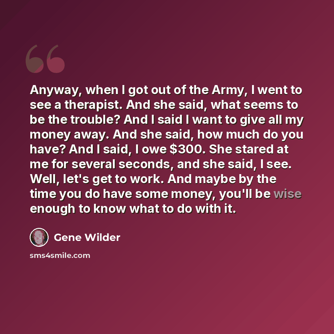 “Anyway, when I got out of the Army, I went to see a therapist. And she said, what seems to be the trouble? And I said I want to give all my money away. And she said, how much do you have? And I said, I owe $300. She stared at me for several seconds, and she said, I see. Well, let's get to work…” quote by Gene Wilder