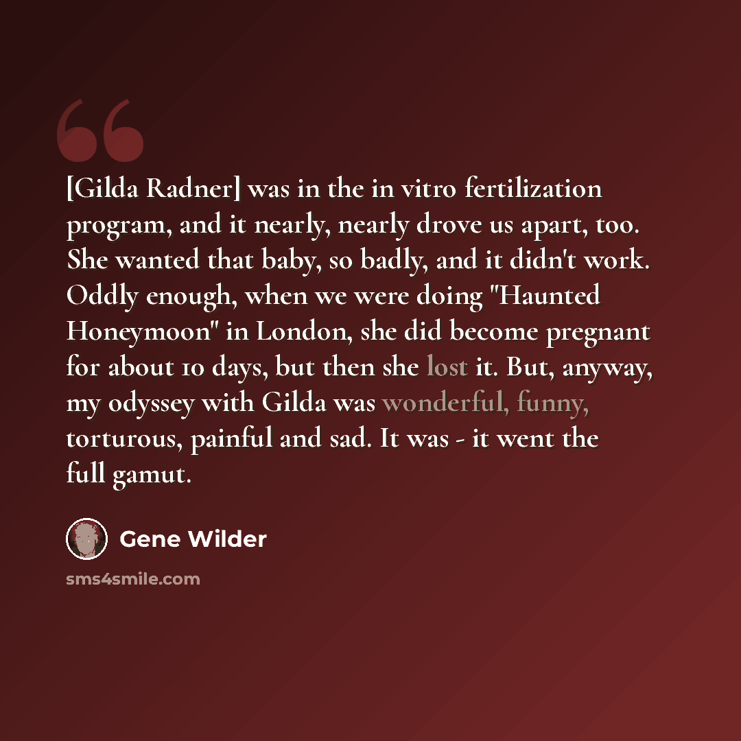 “[Gilda Radner] was in the in vitro fertilization program, and it nearly, nearly drove us apart, too. She wanted that baby, so badly, and it didn't work. Oddly enough, when we were doing "Haunted Honeymoon" in London, she did become pregnant for about 10 days, but then she lost it. But, anyway, my…” quote by Gene Wilder