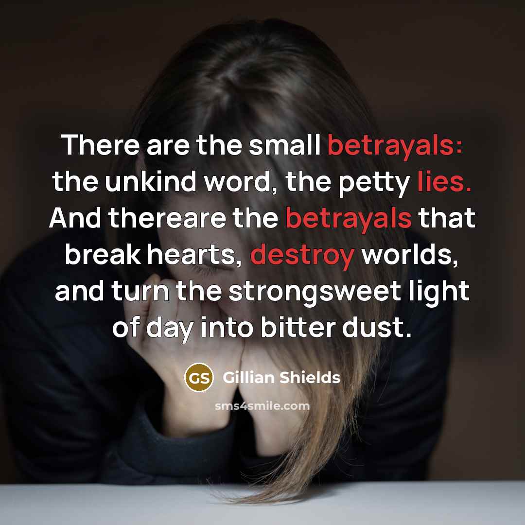 “There are the small betrayals: the unkind word, the petty lies. And thereare the betrayals that break hearts, destroy worlds, and turn the strongsweet light of day into bitter dust.” quote by Gillian Shields