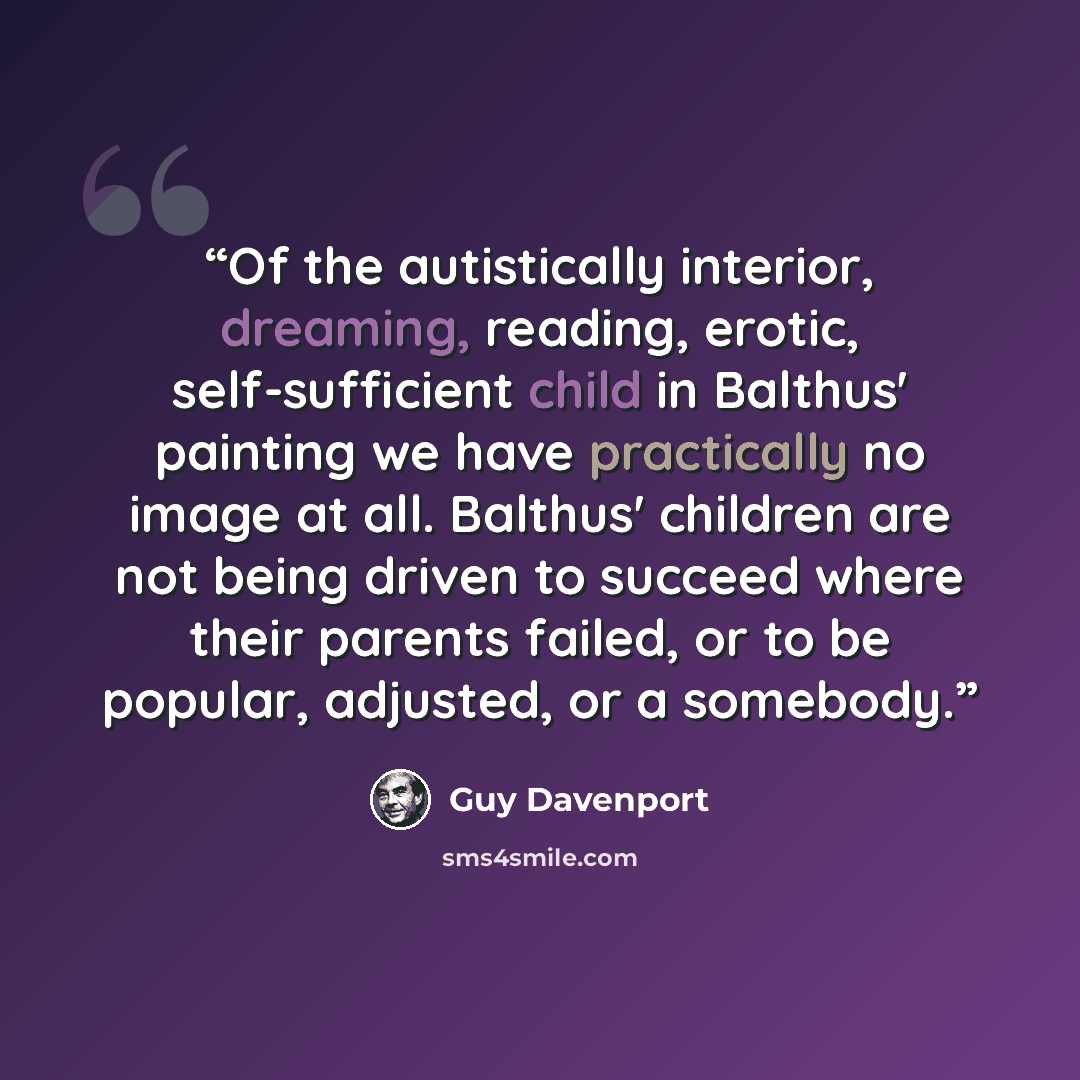“Of the autistically interior, dreaming, reading, erotic, self-sufficient child in Balthus' painting we have practically no image at all. Balthus' children are not being driven to succeed where their parents failed, or to be popular, adjusted, or a somebody.” quote by Guy Davenport