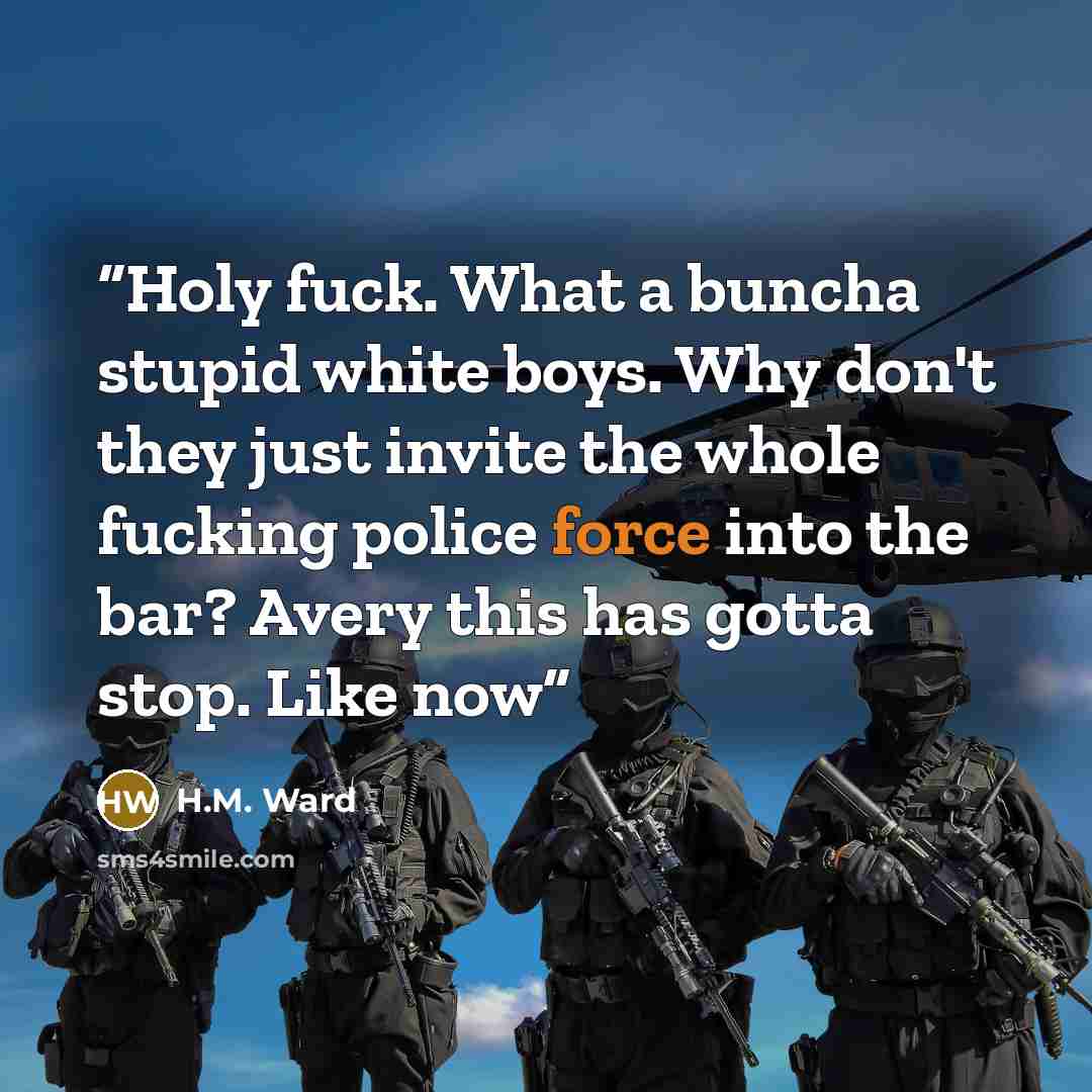 “Holy fuck. What a buncha stupid white boys. Why don't they just invite the whole fucking police force into the bar? Avery this has gotta stop. Like now” quote by H.M. Ward