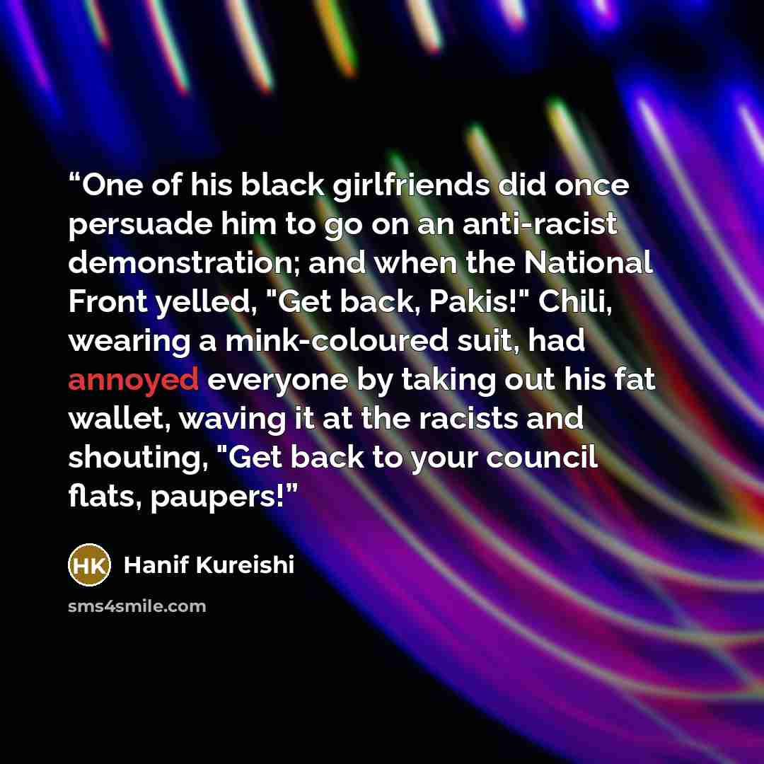 “One of his black girlfriends did once persuade him to go on an anti-racist demonstration; and when the National Front yelled, "Get back, Pakis!" Chili, wearing a mink-coloured suit, had annoyed everyone by taking out his fat wallet, waving it at the racists and shouting, "Get back to your council…” quote by Hanif Kureishi