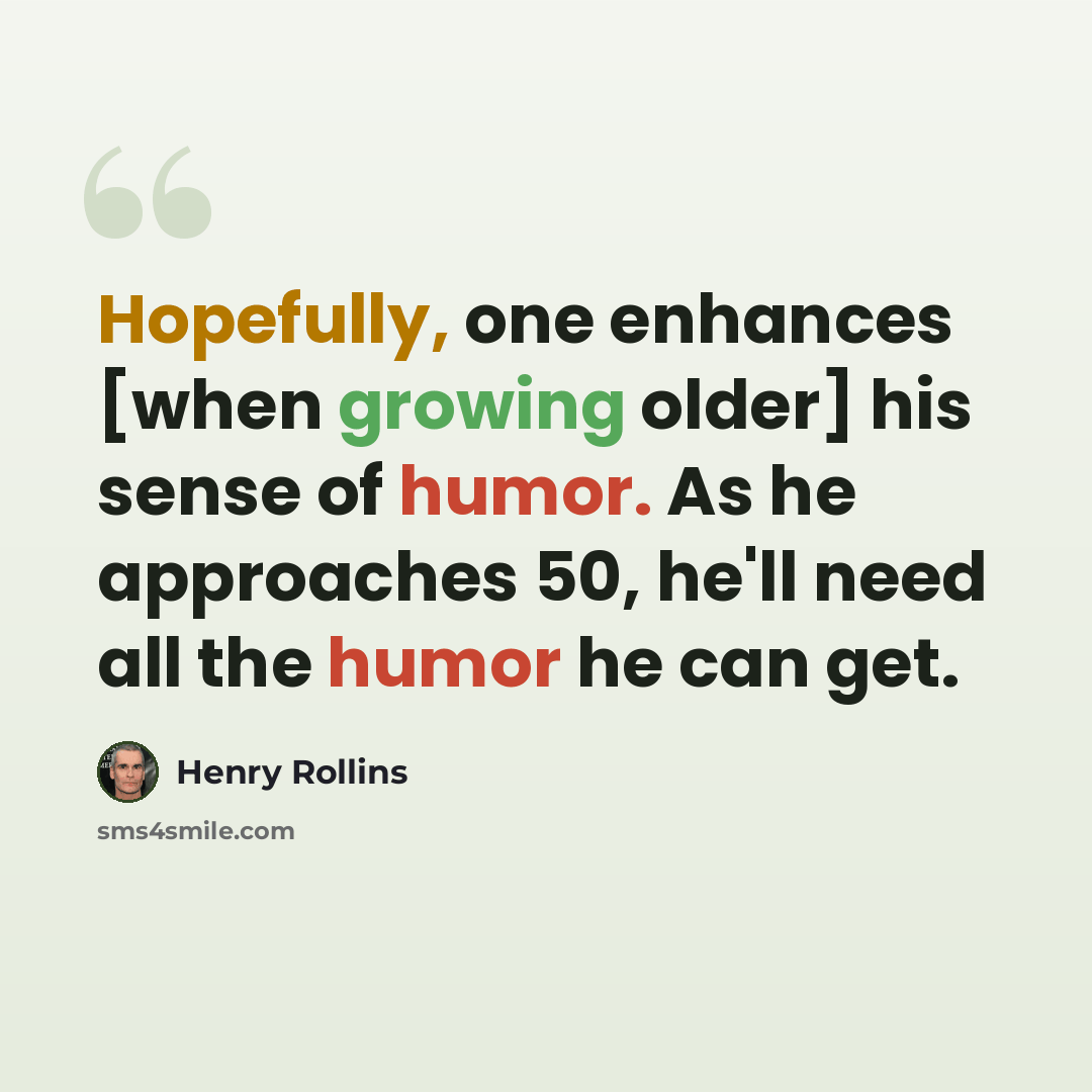 “Hopefully, one enhances [when growing older] his sense of humor. As he approaches 50, he'll need all the humor he can get.” quote by Henry Rollins