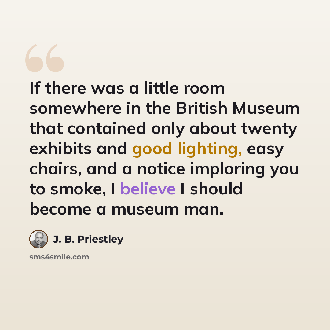 “If there was a little room somewhere in the British Museum that contained only about twenty exhibits and good lighting, easy chairs, and a notice imploring you to smoke, I believe I should become a museum man.” quote by J. B. Priestley