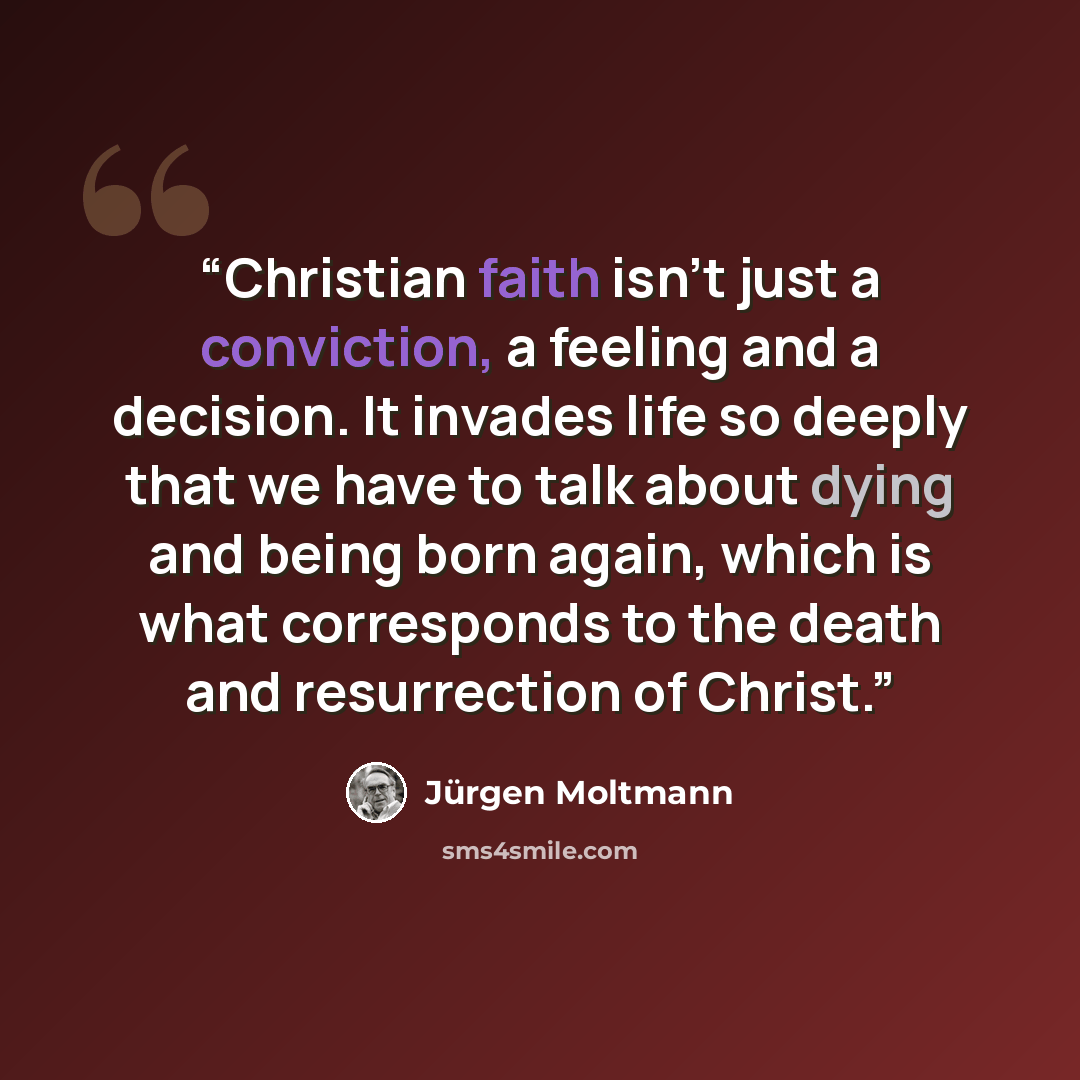 “Christian faith isn't just a conviction, a feeling and a decision. It invades life so deeply that we have to talk about dying and being born again, which is what corresponds to the death and resurrection of Christ.” quote by Jürgen Moltmann