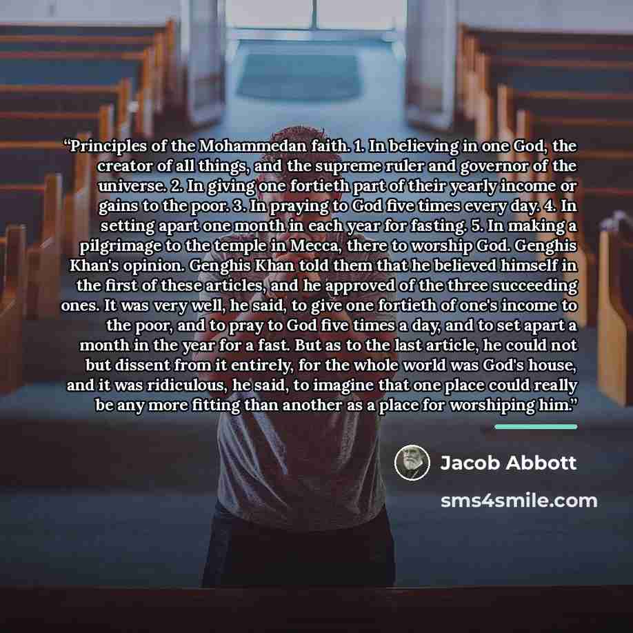 “Principles of the Mohammedan faith. 1. In believing in one God, the creator of all things, and the supreme ruler and governor of the universe. 2. In giving one fortieth part of their yearly income or gains to the poor. 3. In praying to God five times every day. 4. In setting apart one month in…” quote by Jacob Abbott