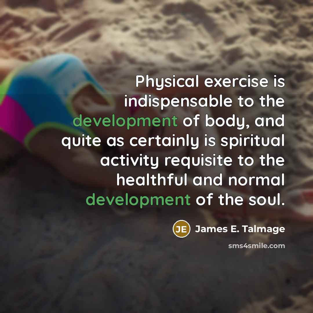 “Physical exercise is indispensable to the development of body, and quite as certainly is spiritual activity requisite to the healthful and normal development of the soul.” quote by James E. Talmage