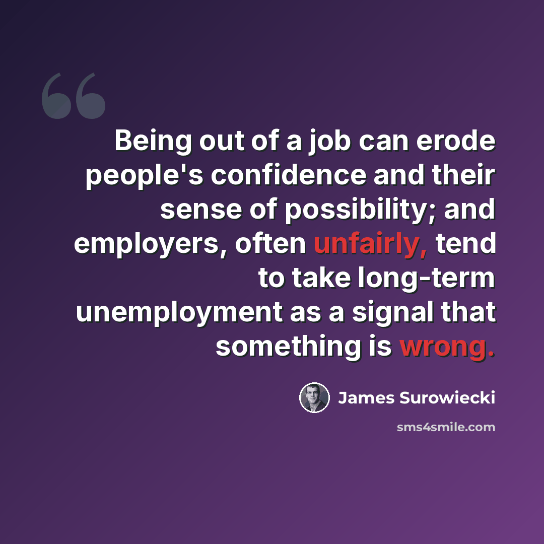 “Being out of a job can erode people's confidence and their sense of possibility; and employers, often unfairly, tend to take long-term unemployment as a signal that something is wrong.” quote by James Surowiecki