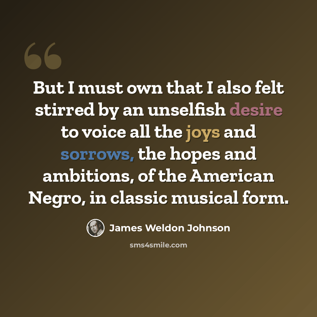 “But I must own that I also felt stirred by an unselfish desire to voice all the joys and sorrows, the hopes and ambitions, of the American Negro, in classic musical form.” quote by James Weldon Johnson