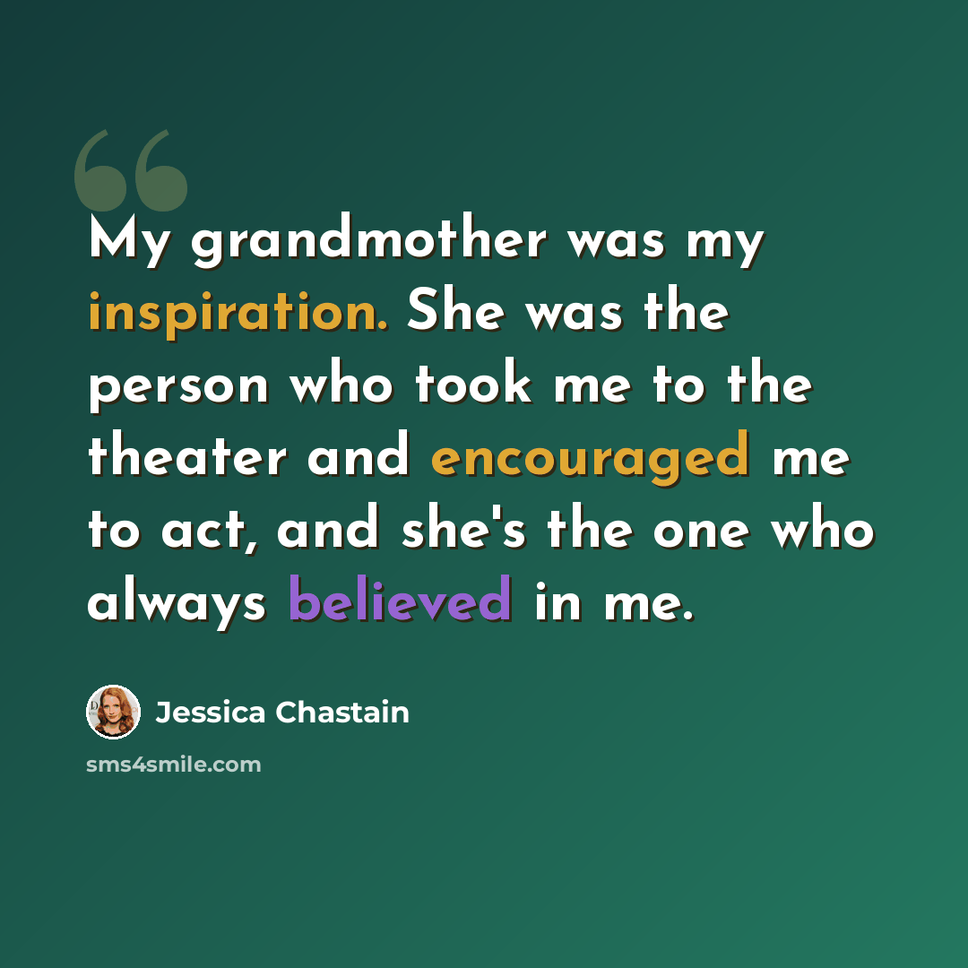 “My grandmother was my inspiration. She was the person who took me to the theater and encouraged me to act, and she's the one who always believed in me.” quote by Jessica Chastain