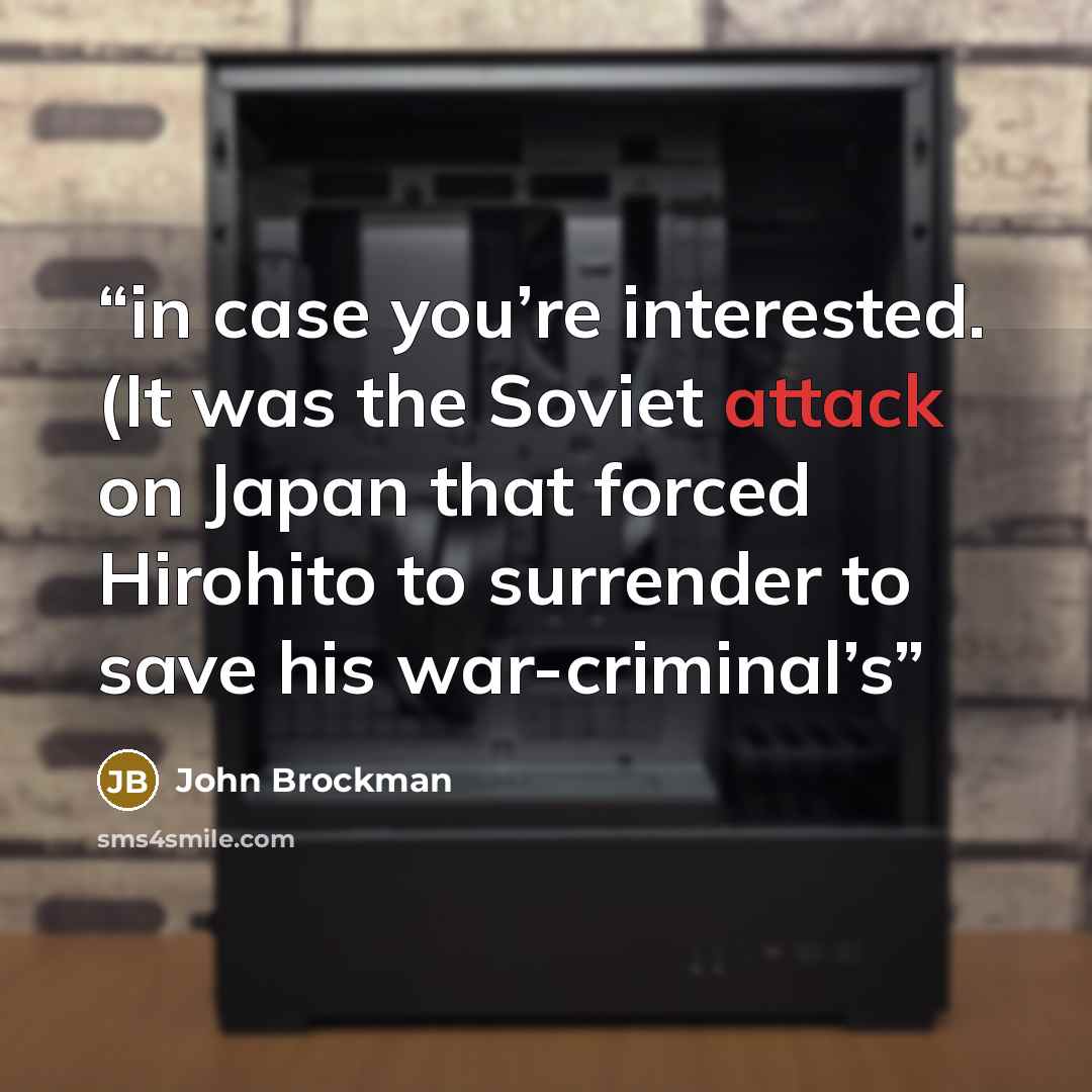 “in case you’re interested. (It was the Soviet attack on Japan that forced Hirohito to surrender to save his war-criminal’s” quote by John Brockman