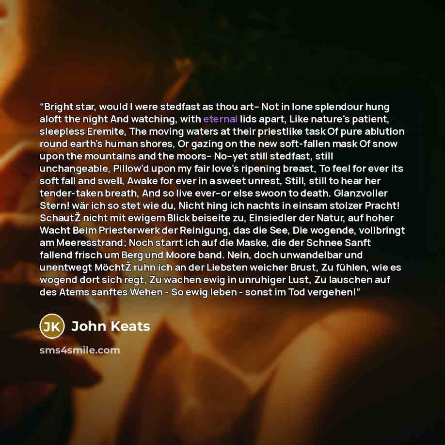 “Bright star, would I were stedfast as thou art-- Not in lone splendour hung aloft the night And watching, with eternal lids apart, Like nature's patient, sleepless Eremite, The moving waters at their priestlike task Of pure ablution round earth's human shores, Or gazing on the new soft-fallen mask…” quote by John Keats
