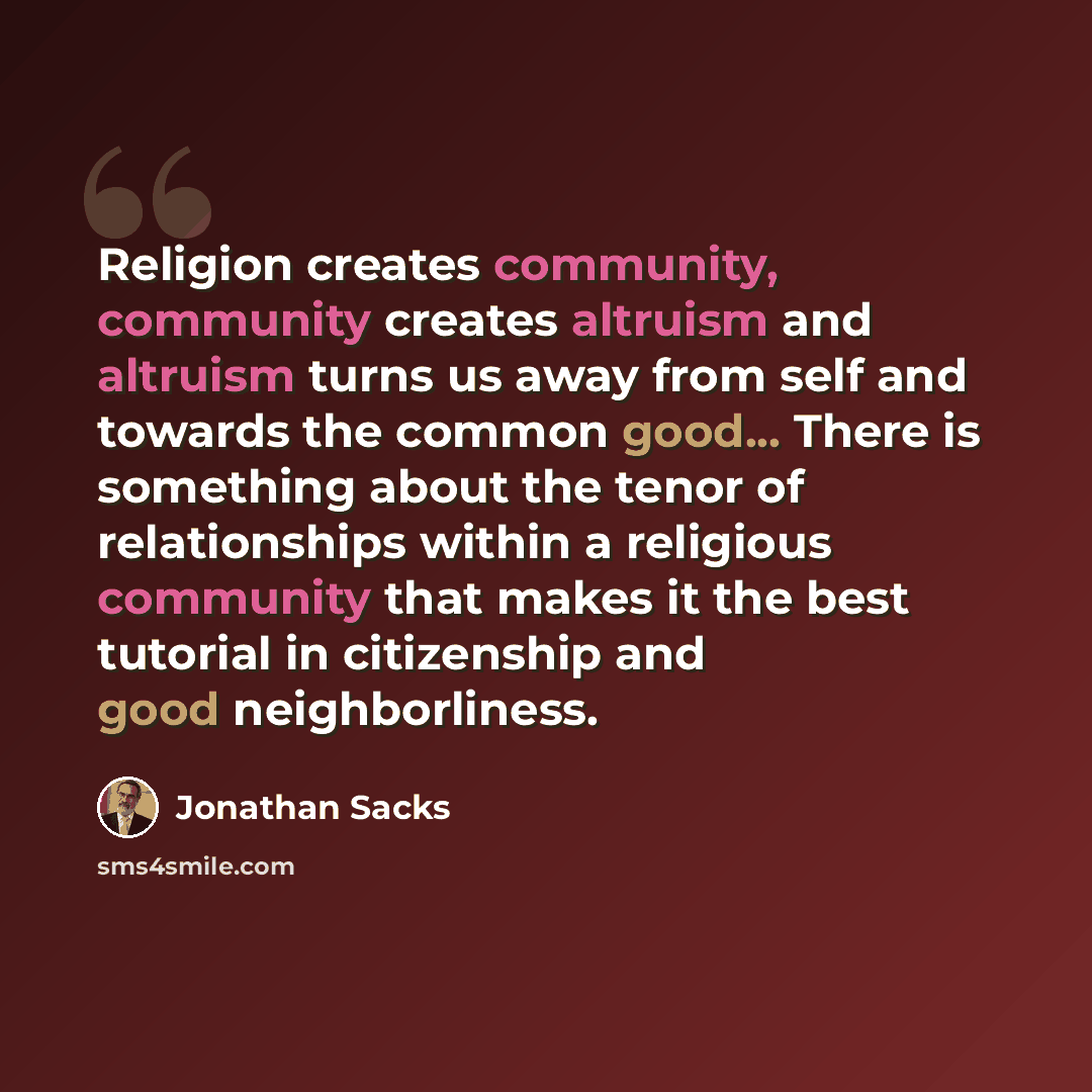“Religion creates community, community creates altruism and altruism turns us away from self and towards the common good... There is something about the tenor of relationships within a religious community that makes it the best tutorial in citizenship and good neighborliness.” quote by Jonathan Sacks