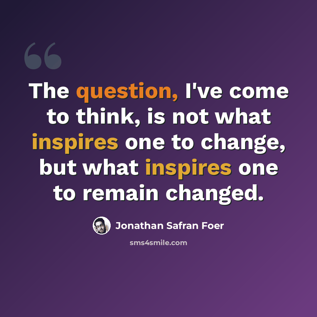 “The question, I've come to think, is not what inspires one to change, but what inspires one to remain changed.” quote by Jonathan Safran Foer