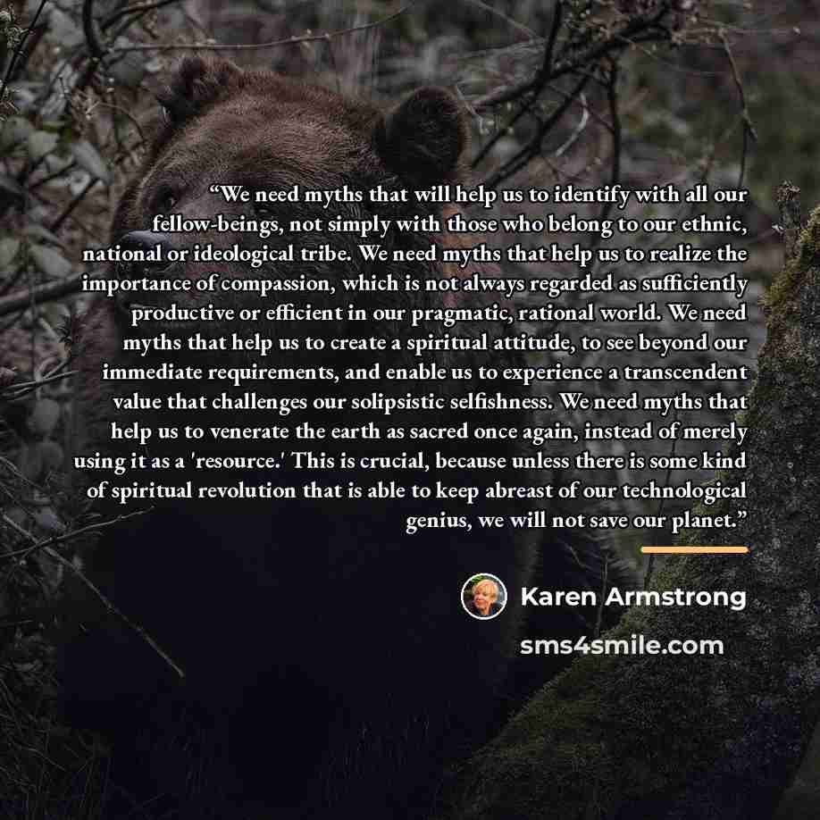 “We need myths that will help us to identify with all our fellow-beings, not simply with those who belong to our ethnic, national or ideological tribe. We need myths that help us to realize the importance of compassion, which is not always regarded as sufficiently productive or efficient in our…” quote by Karen Armstrong