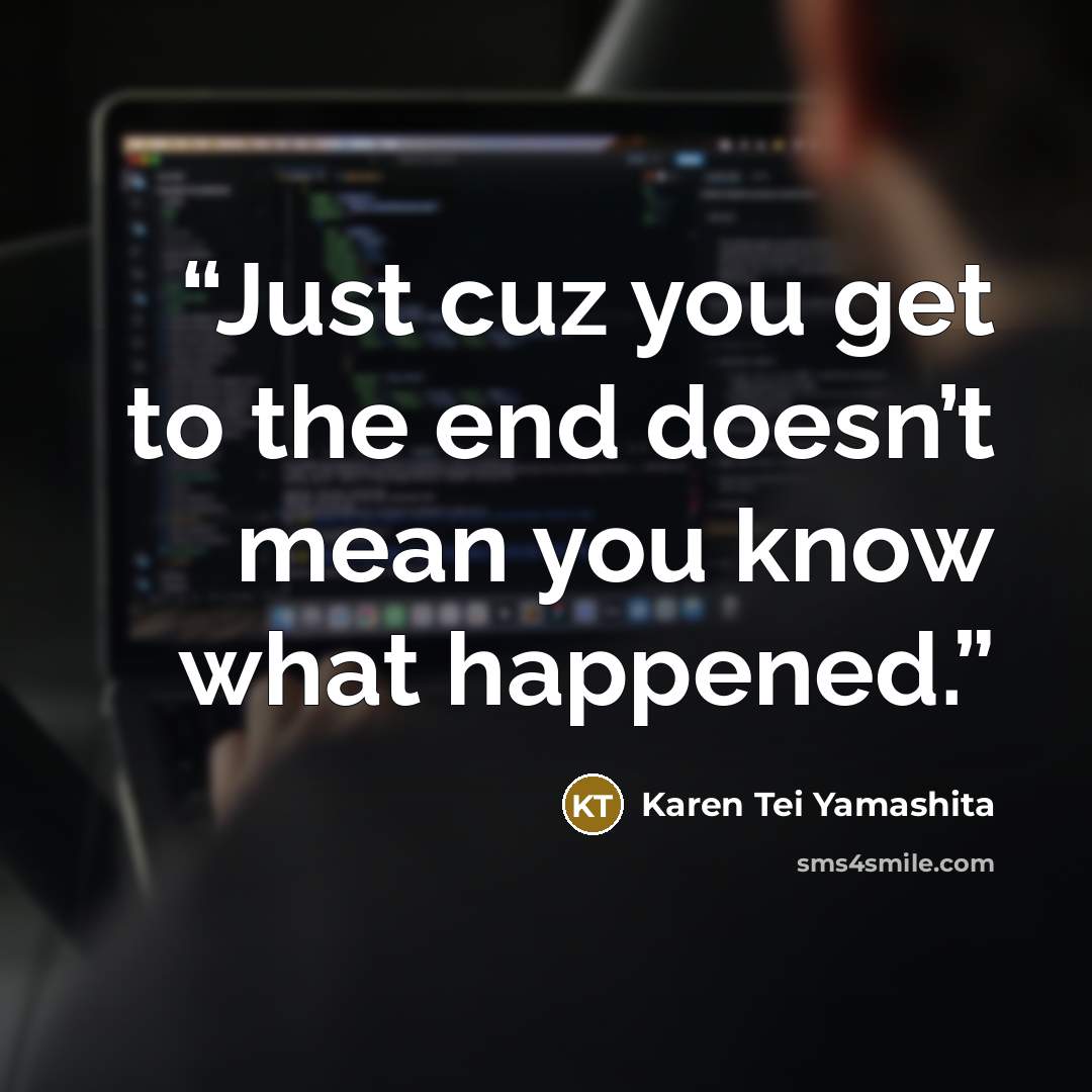“Just cuz you get to the end doesn’t mean you know what happened.” quote by Karen Tei Yamashita