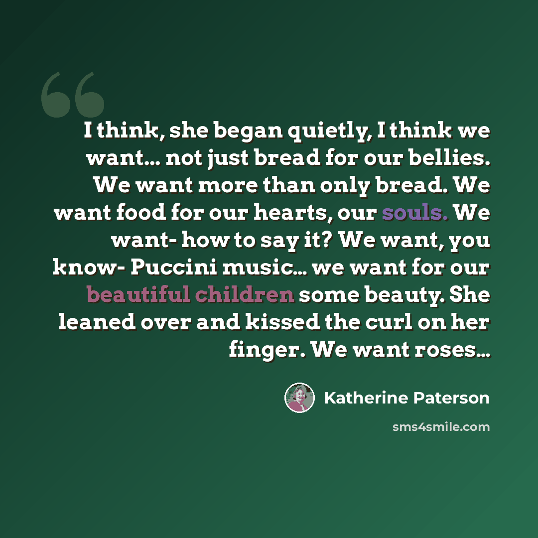 “I think, she began quietly, I think we want... not just bread for our bellies. We want more than only bread. We want food for our hearts, our souls. We want- how to say it? We want, you know- Puccini music… we want for our beautiful children some beauty. She leaned over and kissed the curl on her…” quote by Katherine Paterson
