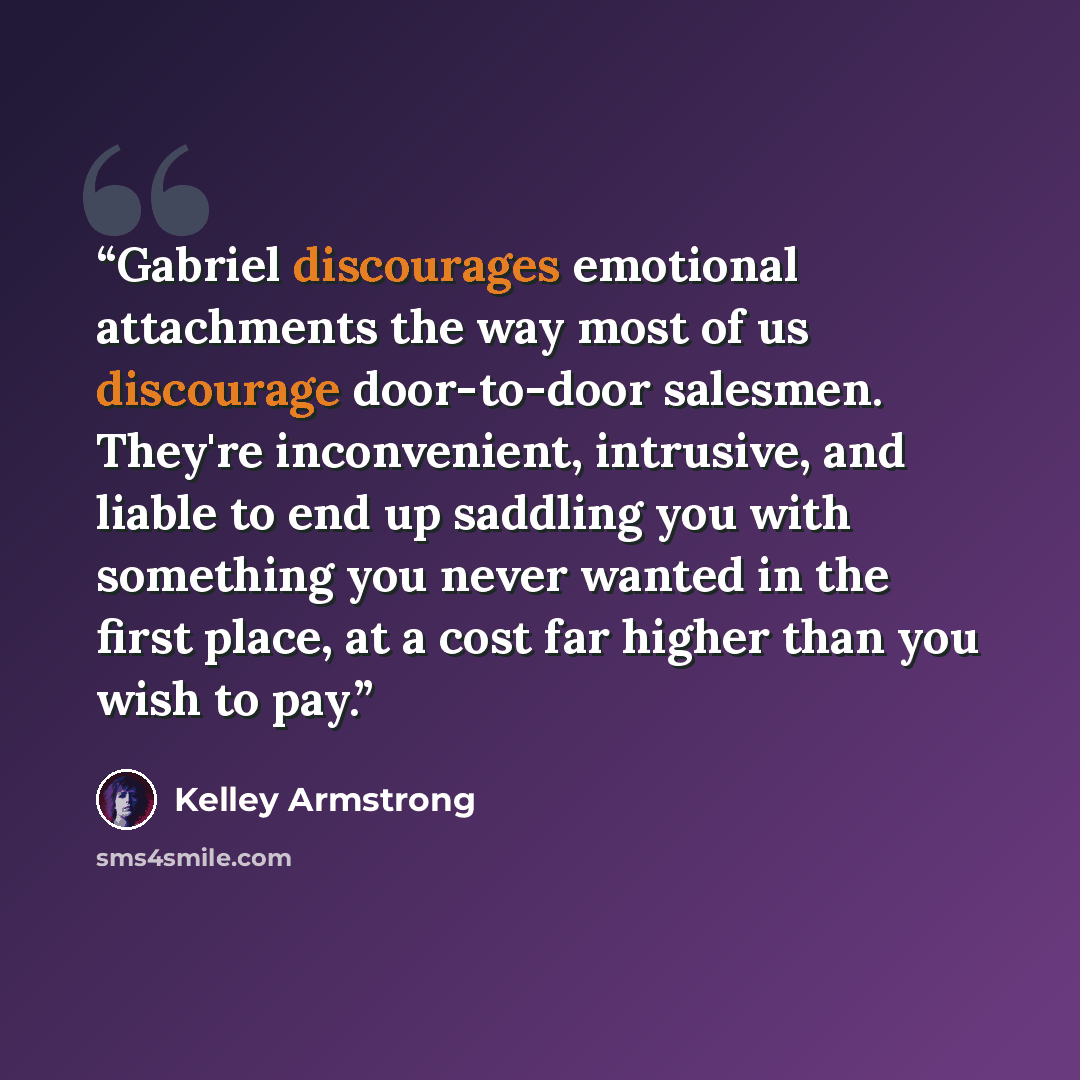 “Gabriel discourages emotional attachments the way most of us discourage door-to-door salesmen. They're inconvenient, intrusive, and liable to end up saddling you with something you never wanted in the first place, at a cost far higher than you wish to pay.” quote by Kelley Armstrong