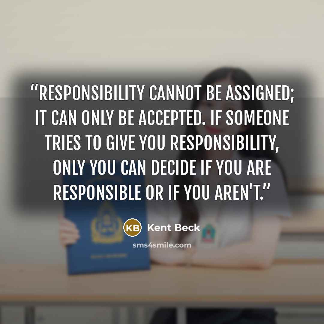 “Responsibility cannot be assigned; it can only be accepted. If someone tries to give you responsibility, only you can decide if you are responsible or if you aren't.” quote by Kent Beck