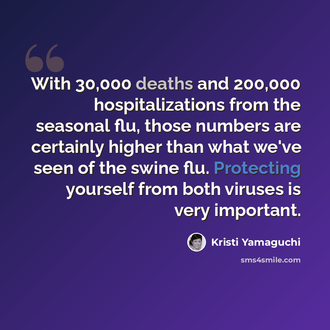 “With 30,000 deaths and 200,000 hospitalizations from the seasonal flu, those numbers are certainly higher than what we've seen of the swine flu. Protecting yourself from both viruses is very important.” quote by Kristi Yamaguchi